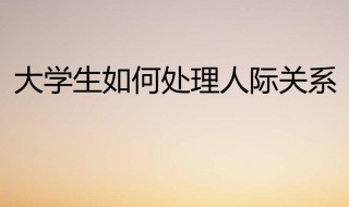 大学生如何处理好人际关系 大学生如何处理好人际关系1000字