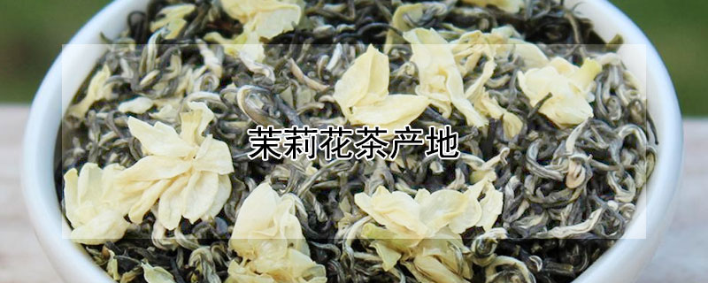 茉莉花茶产地（茉莉花茶产地哪个省）