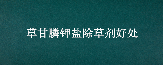 草甘膦钾盐除草剂好处（草甘膦钾盐除草剂好处和坏处）