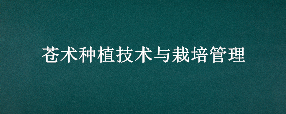 苍术种植技术与栽培管理 苍术种植技术与栽培管理季节