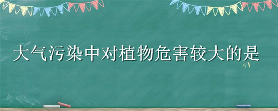 大气污染中对植物危害较大的是（大气污染中对植物危害较大的是什么气体）