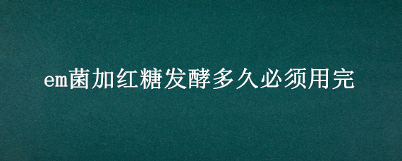 em菌加红糖发酵多久必须用完（发酵em菌用红糖和糖蜜哪个好）