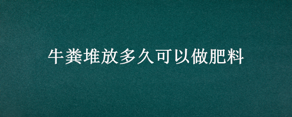 牛粪堆放多久可以做肥料（牛粪的肥力怎么样）