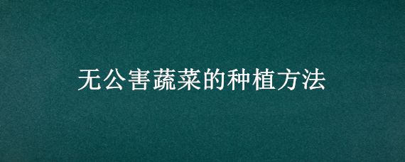 无公害蔬菜的种植方法 无公害蔬菜的种植方法有哪些