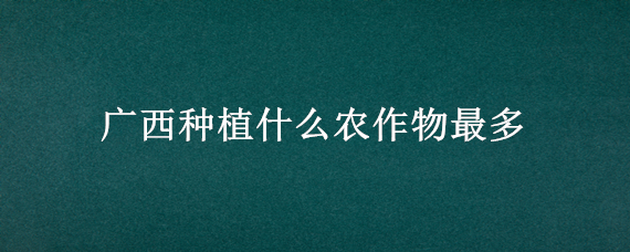 广西种植什么农作物最多 广西种植什么农作物最多的