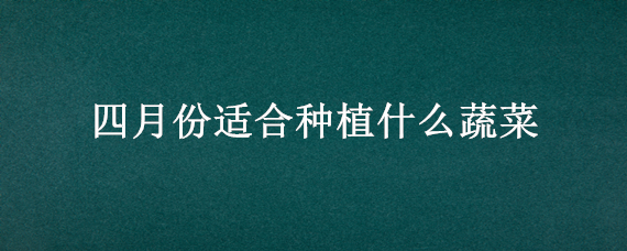 四月份适合种植什么蔬菜（四月份适合种哪些蔬菜）
