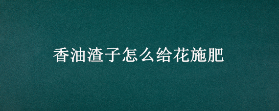 香油渣子怎么给花施肥（香油渣子怎么给花施肥视频）