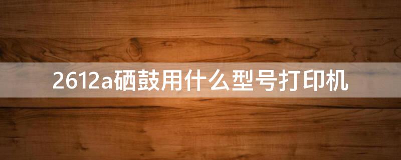2612a硒鼓用什么型号打印机（2612x硒鼓用什么型号打印机）