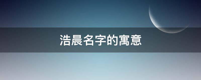 浩晨名字的寓意（浩晨名字的寓意及含义）
