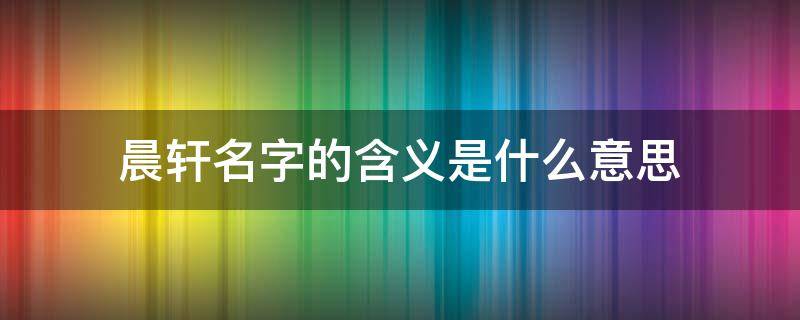 晨轩名字的含义是什么意思 晨轩的寓意是什么