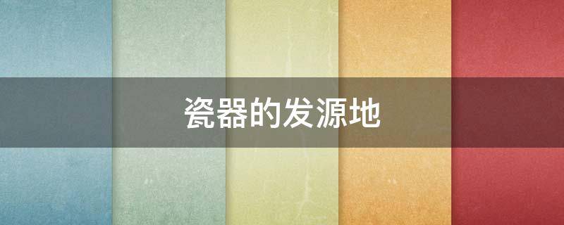 瓷器的发源地 瓷器的发源地在哪