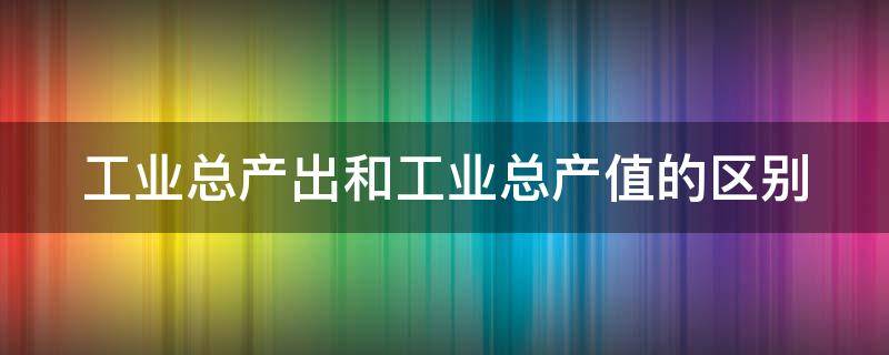 工业总产出和工业总产值的区别（工业总产出和工业总产值的区别）