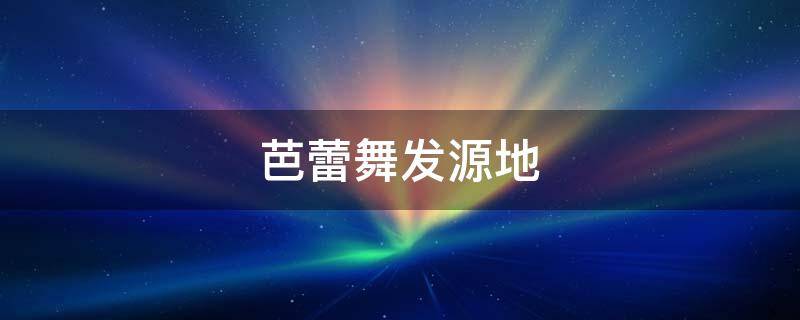 芭蕾舞发源地 芭蕾舞的起源和历史