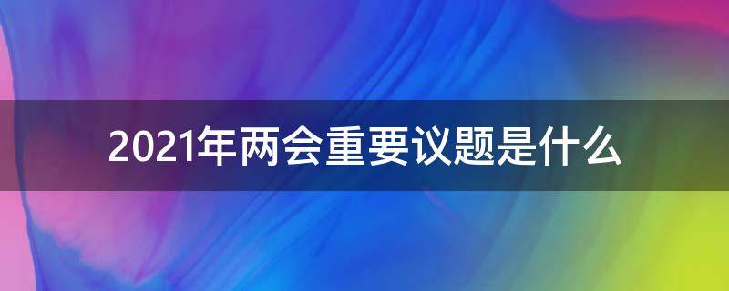 2021年两会重要议题是什么（2021年两会的议题和主要活动）