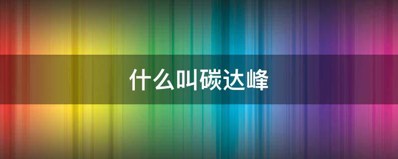 什么叫碳达峰 什么叫碳达峰概念