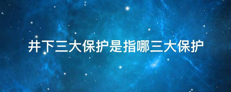 井下三大保护是指哪三大保护 井下三大保护是指哪三大保护内容