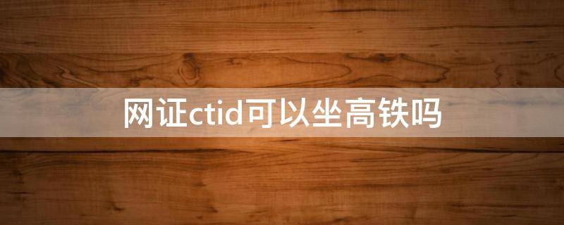 网证ctid可以坐高铁吗（网证ctid可以进火车站吗）
