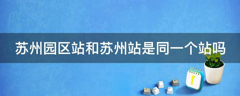 苏州园区站和苏州站是同一个站吗（苏州园区站指的是哪个站）
