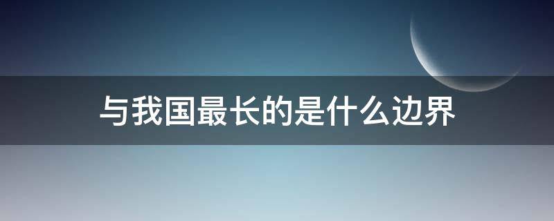 与我国最长的是什么边界（与我国有着最长边界线的近邻国家是哪个）
