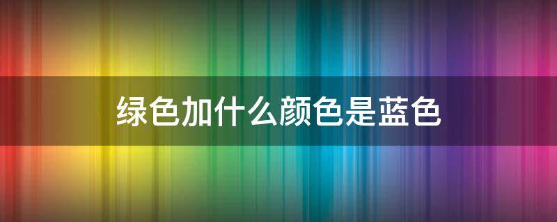 绿色加什么颜色是蓝色（绿色怎么改成蓝色）