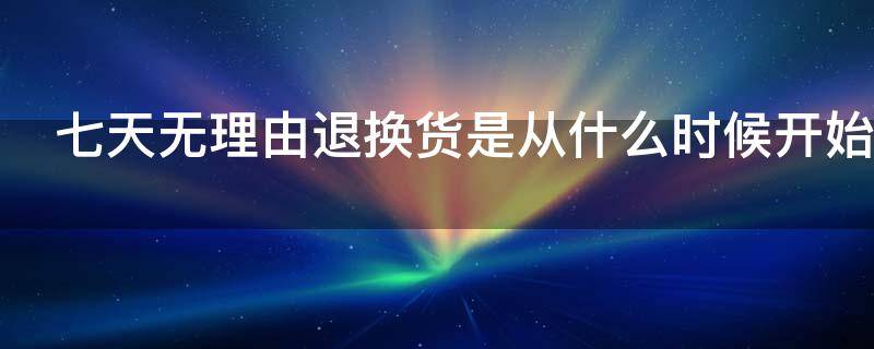 七天无理由退换货是从什么时候开始（七天无理由退换货是从什么时候开始算起）