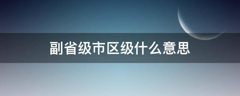 副省级市区级什么意思（副省级市区级和市级的区别）