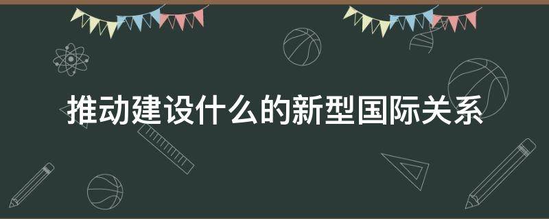 推动建设什么的新型国际关系 推动建设什么的新型国际关系,是构建