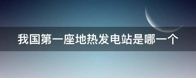 我国第一座地热发电站是哪一个（我国第一座地热发电是哪里）