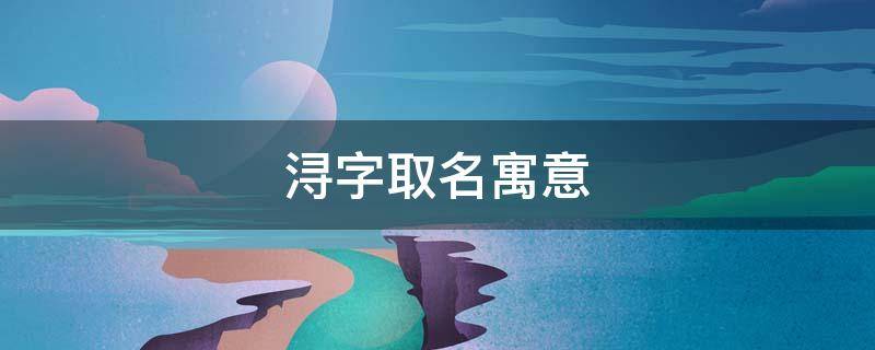 浔字取名寓意 浔字取名寓意是什么 古风诗意名字精选