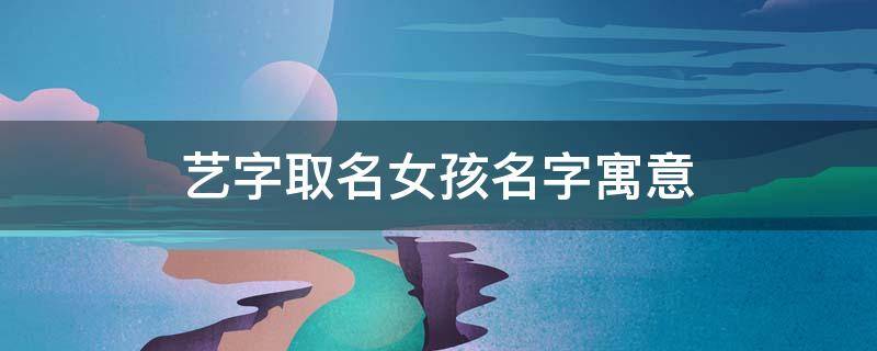 艺字取名女孩名字寓意（艺字取名的女孩）