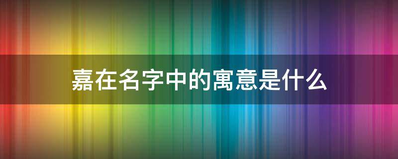 嘉在名字中的寓意是什么（嘉在名字的象征寓意是什么）