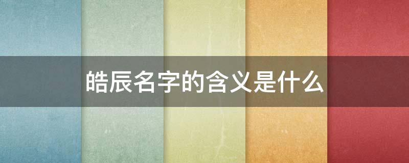 皓辰名字的含义是什么（皓辰这个名字的含义）