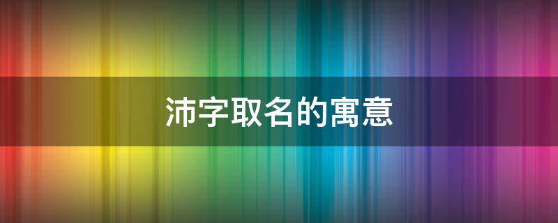 沛字取名的寓意（沛字取名的寓意男孩）