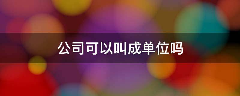 公司可以叫成单位吗 公司可以叫成单位吗怎么说