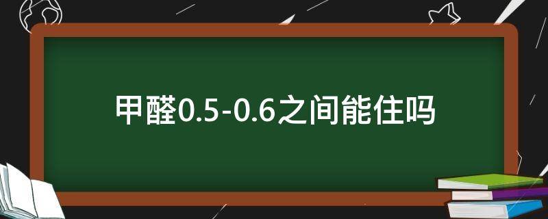 甲醛0.5-0.6之间,能住吗（柜子里甲醛0.5-0.6之间,能住吗）