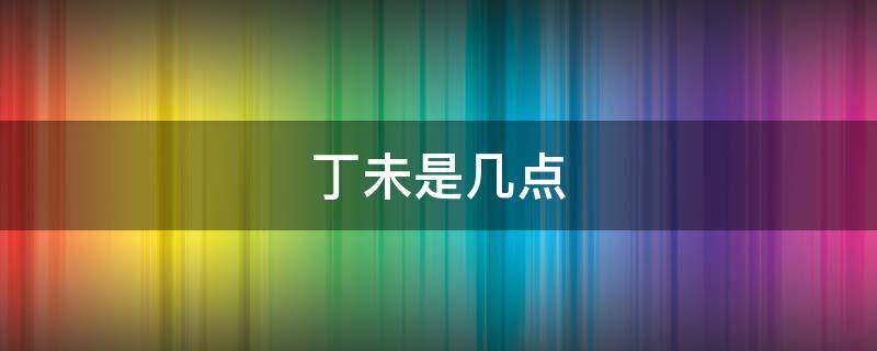 丁未是几点 丁未是几点钟的时间